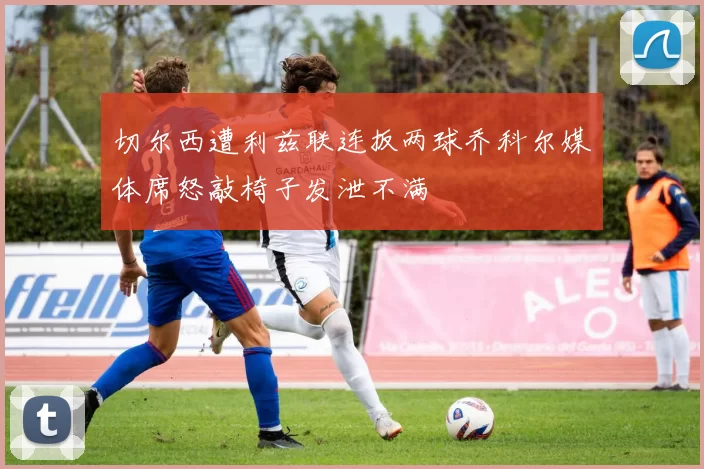 切尔西遭利兹联连扳两球乔科尔媒体席怒敲椅子发泄不满