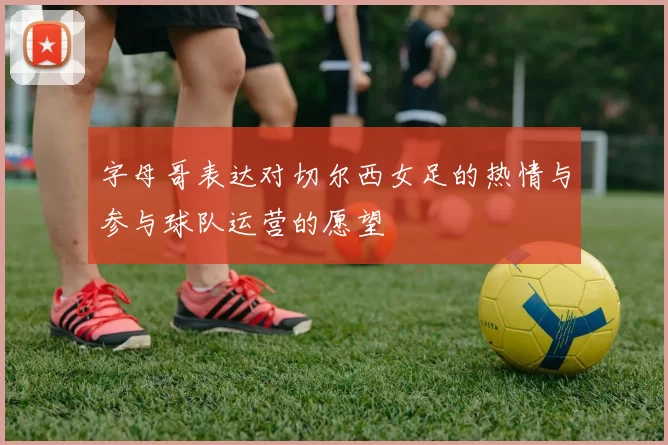 字母哥表达对切尔西女足的热情与参与球队运营的愿望