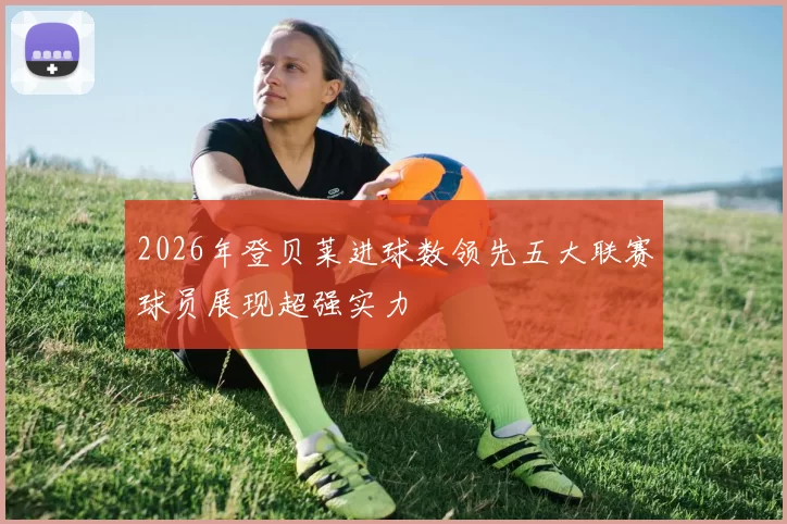 2026年登贝莱进球数领先五大联赛球员展现超强实力