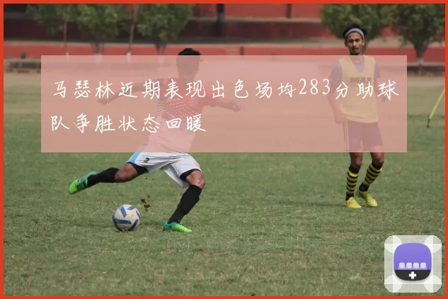 马瑟林近期表现出色场均283分助球队争胜状态回暖