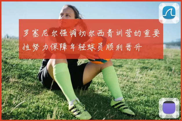 罗塞尼尔强调切尔西青训营的重要性努力保障年轻球员顺利晋升