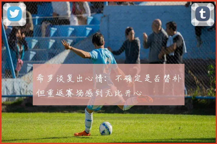 希罗谈复出心情：不确定是否替补但重返赛场感到无比开心