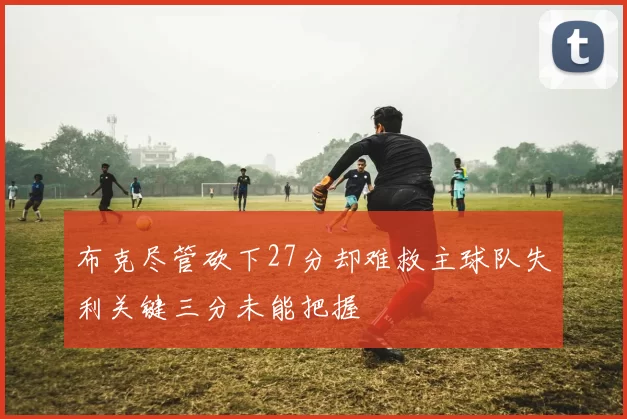布克尽管砍下27分却难救主球队失利关键三分未能把握