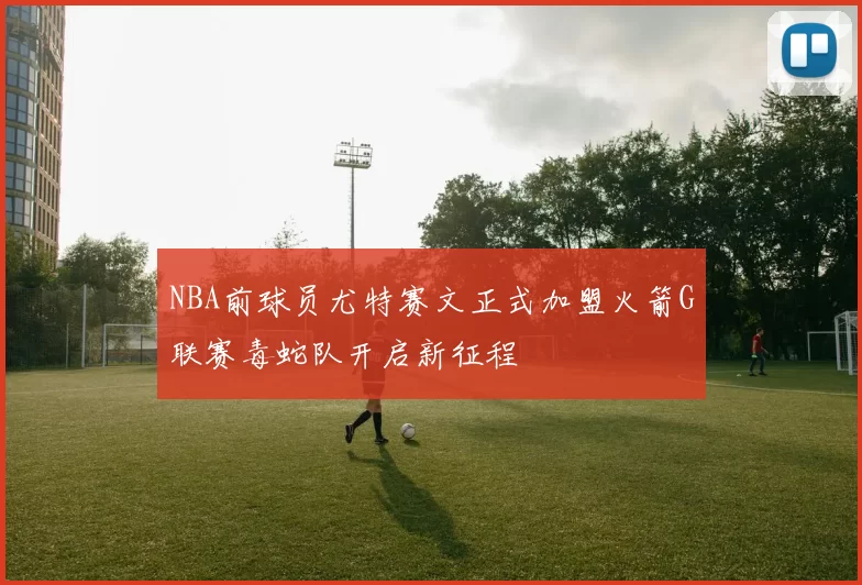 NBA前球员尤特赛文正式加盟火箭G联赛毒蛇队开启新征程