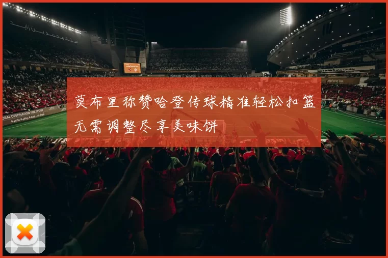 莫布里称赞哈登传球精准轻松扣篮无需调整尽享美味饼