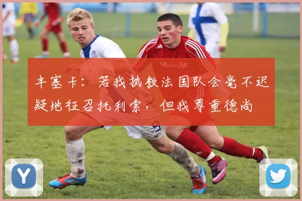 丰塞卡：若我执教法国队会毫不迟疑地征召托利索，但我尊重德尚