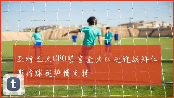 亚特兰大CEO誓言全力以赴迎战拜仁期待球迷热情支持