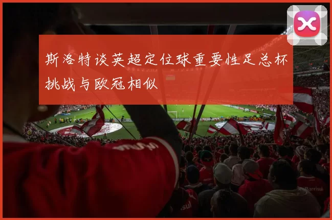 斯洛特谈英超定位球重要性足总杯挑战与欧冠相似
