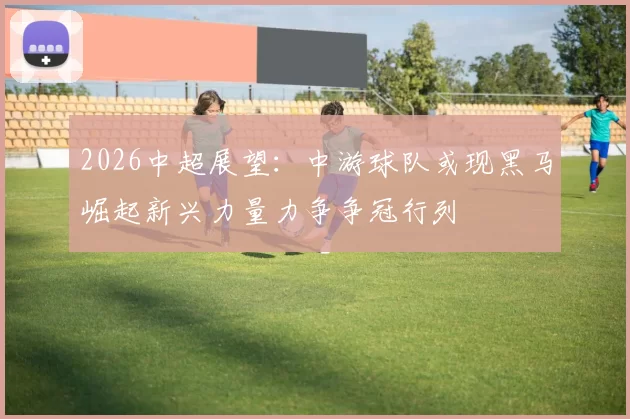 2026中超展望：中游球队或现黑马崛起新兴力量力争争冠行列