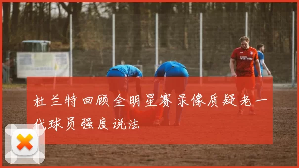 杜兰特回顾全明星赛录像质疑老一代球员强度说法