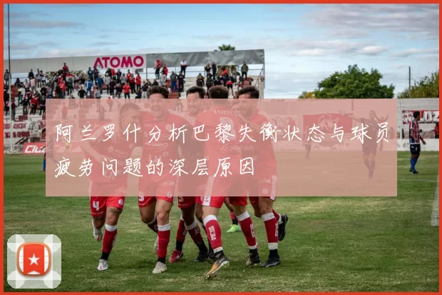 阿兰罗什分析巴黎失衡状态与球员疲劳问题的深层原因