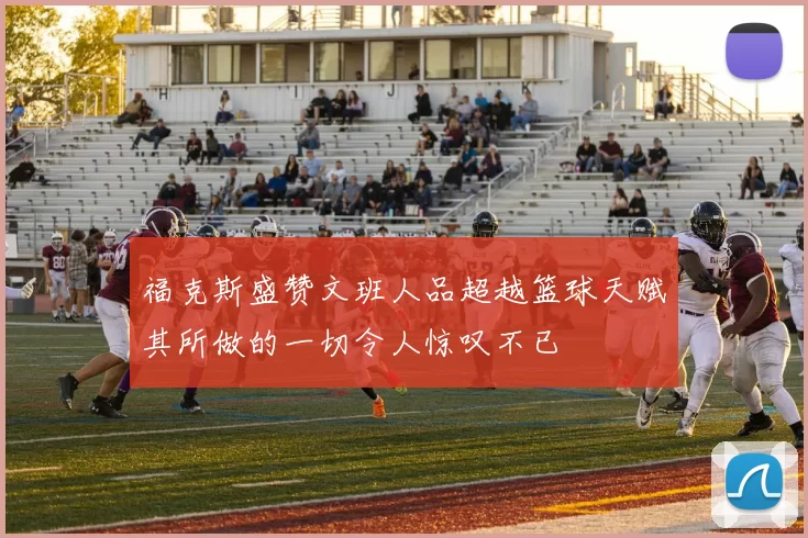 福克斯盛赞文班人品超越篮球天赋其所做的一切令人惊叹不已