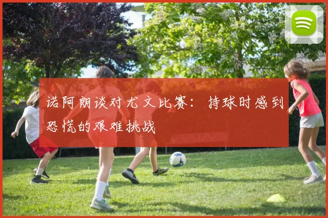 诺阿朗谈对尤文比赛：持球时感到恐慌的艰难挑战
