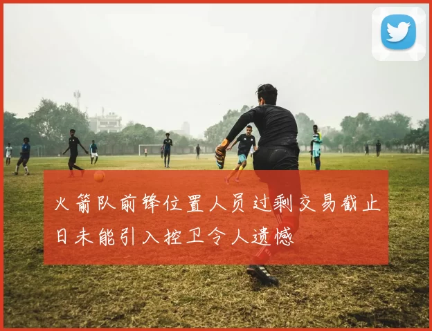 火箭队前锋位置人员过剩交易截止日未能引入控卫令人遗憾