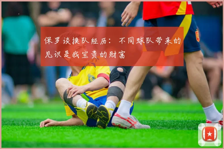 保罗谈换队经历：不同球队带来的见识是我宝贵的财富