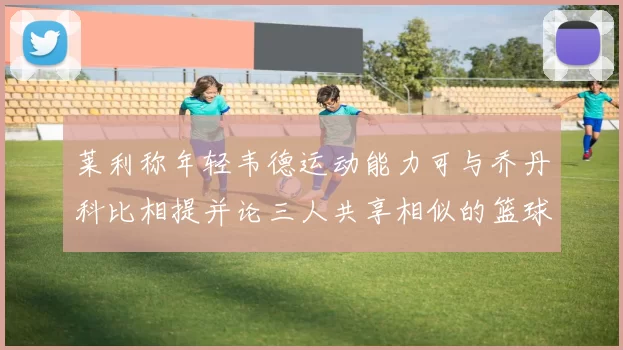 莱利称年轻韦德运动能力可与乔丹科比相提并论三人共享相似的篮球DNA
