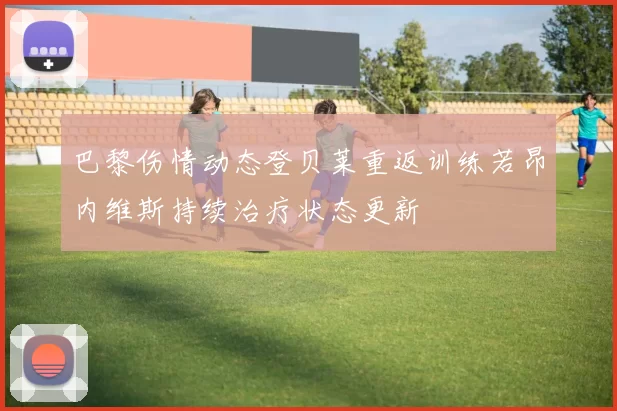 巴黎伤情动态登贝莱重返训练若昂内维斯持续治疗状态更新