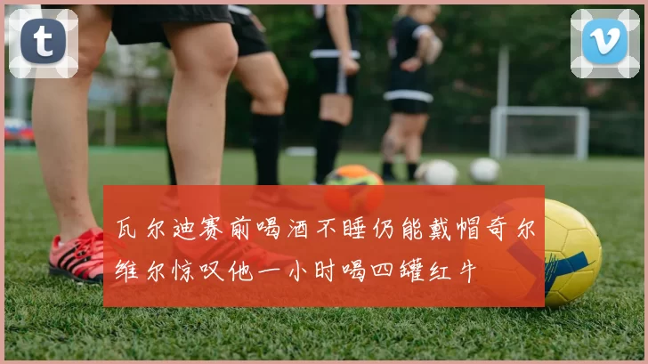 瓦尔迪赛前喝酒不睡仍能戴帽奇尔维尔惊叹他一小时喝四罐红牛