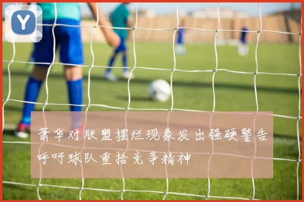 萧华对联盟摆烂现象发出强硬警告呼吁球队重拾竞争精神
