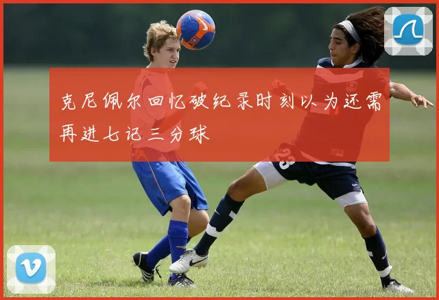 克尼佩尔回忆破纪录时刻以为还需再进七记三分球