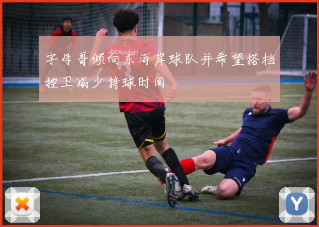 字母哥倾向东海岸球队并希望搭档控卫减少持球时间