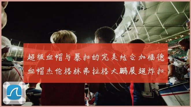超级血帽与暴扣的完美结合加福德血帽杰伦格林弗拉格大鹏展翅炸扣精彩瞬间