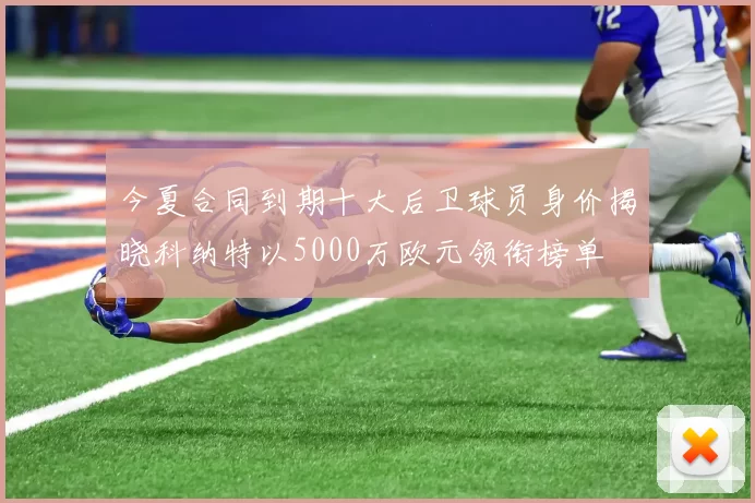 今夏合同到期十大后卫球员身价揭晓科纳特以5000万欧元领衔榜单