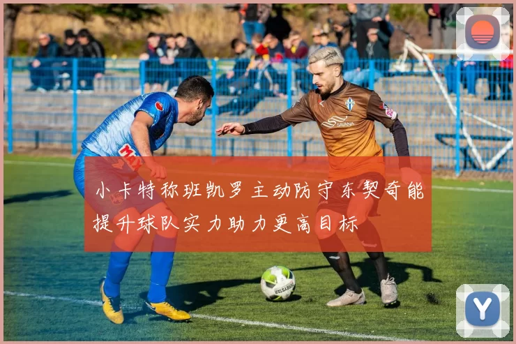 小卡特称班凯罗主动防守东契奇能提升球队实力助力更高目标