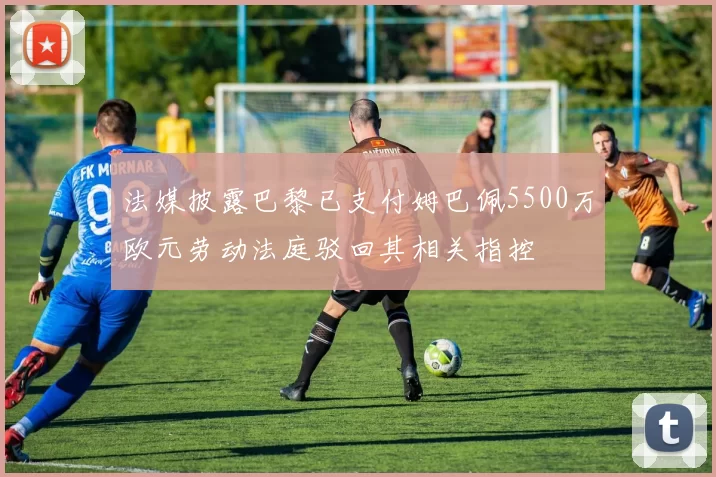 法媒披露巴黎已支付姆巴佩5500万欧元劳动法庭驳回其相关指控