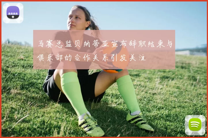 马赛总监贝纳蒂亚宣布辞职结束与俱乐部的合作关系引发关注